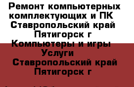 Ремонт компьютерных комплектующих и ПК - Ставропольский край, Пятигорск г. Компьютеры и игры » Услуги   . Ставропольский край,Пятигорск г.